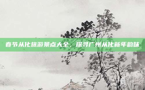 春节从化旅游景点大全,探寻广州从化新年韵味
