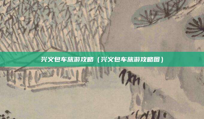 兴义包车旅游攻略(兴义包车旅游攻略图)