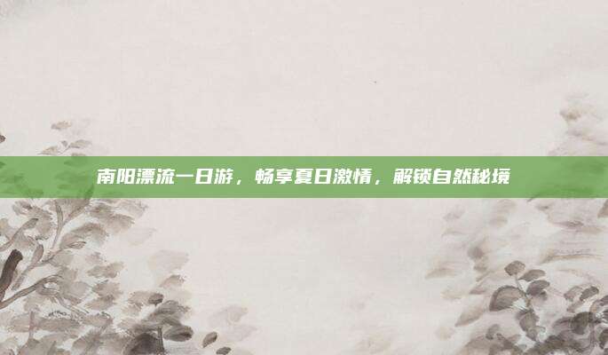 南阳漂流一日游,畅享夏日激情,解锁自然秘境