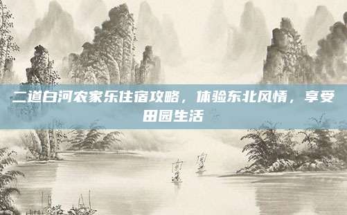 二道白河农家乐住宿攻略，体验东北风情，享受田园生活