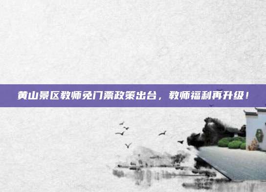 黄山景区教师免门票政策出台，教师福利再升级！