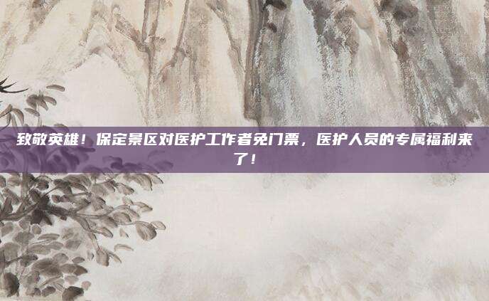致敬英雄!保定景区对医护工作者免门票,医护人员的专属福利来了!