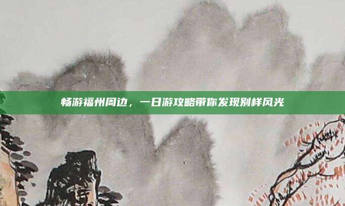 畅游福州周边,一日游攻略带你发现别样风光