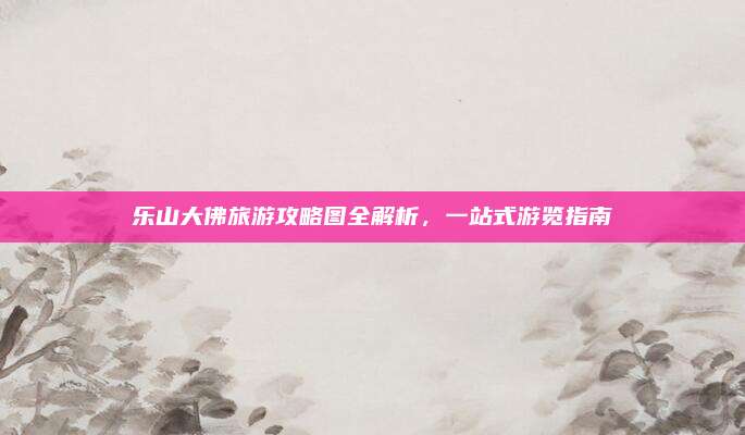 乐山大佛旅游攻略图全解析,一站式游览指南