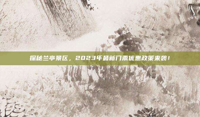 探秘兰亭景区，2023年最新门票优惠政策来袭！