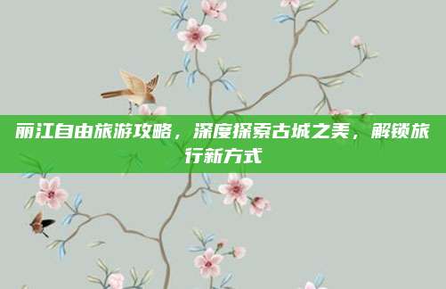 丽江自由旅游攻略,深度探索古城之美,解锁旅行新方式