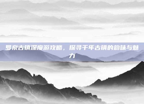 罗泉古镇深度游攻略,探寻千年古镇的韵味与魅力