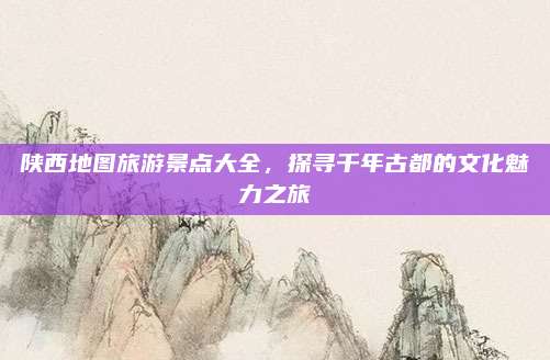 陕西地图旅游景点大全，探寻千年古都的文化魅力之旅