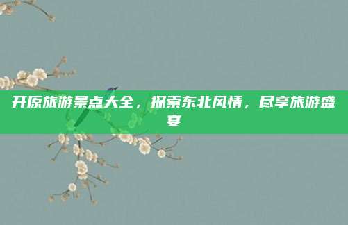 开原旅游景点大全,探索东北风情,尽享旅游盛宴