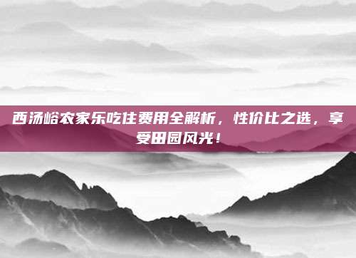 西汤峪农家乐吃住费用全解析,性价比之选,享受田园风光!