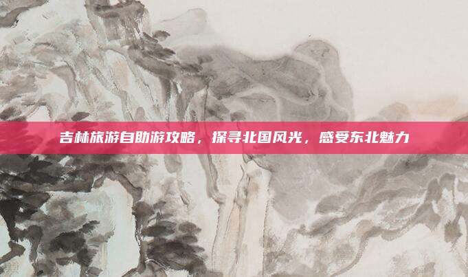 吉林旅游自助游攻略,探寻北国风光,感受东北魅力