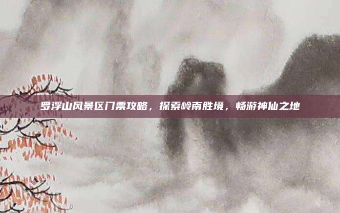 罗浮山风景区门票攻略,探索岭南胜境,畅游神仙之地