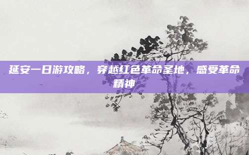 延安一日游攻略,穿越红色革命圣地,感受革命精神