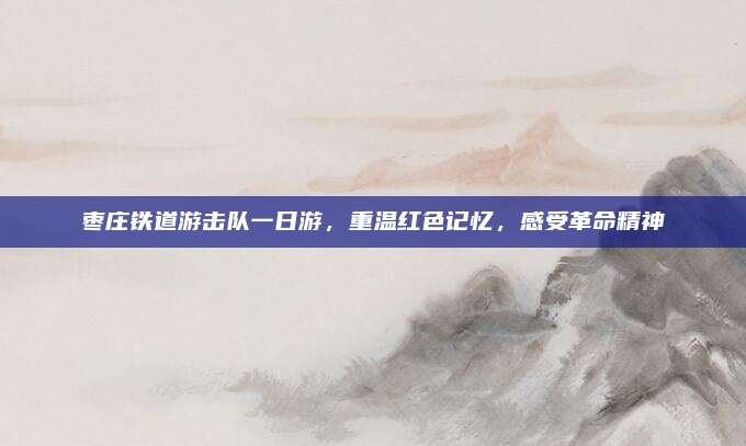 枣庄铁道游击队一日游,重温红色记忆,感受革命精神