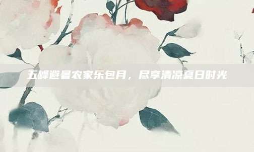 五峰避暑农家乐包月,尽享清凉夏日时光