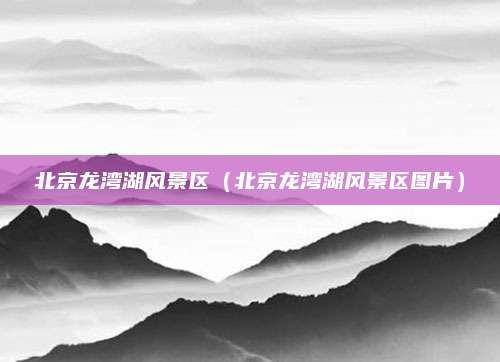 北京龙湾湖风景区(北京龙湾湖风景区图片)