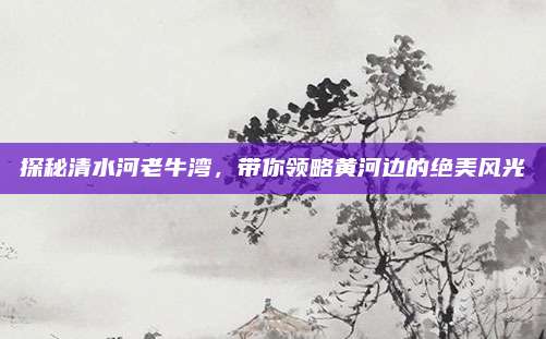 探秘清水河老牛湾,带你领略黄河边的绝美风光