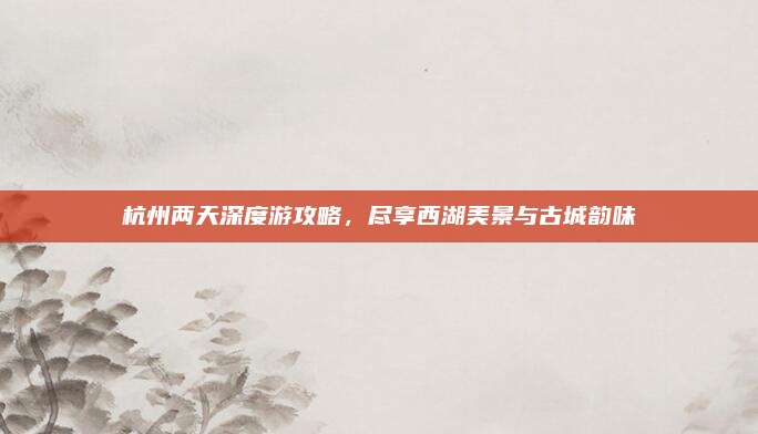 杭州两天深度游攻略,尽享西湖美景与古城韵味