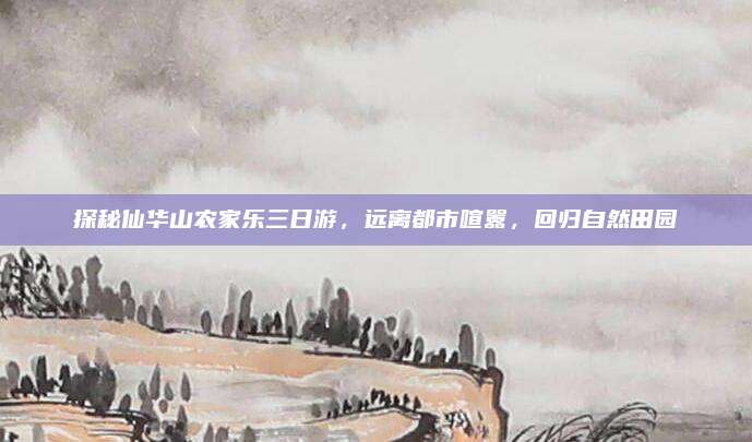 探秘仙华山农家乐三日游,远离都市喧嚣,回归自然田园