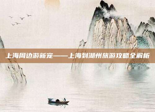 上海周边游新宠——上海到湖州旅游攻略全解析