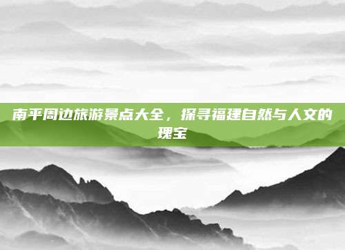 南平周边旅游景点大全,探寻福建自然与人文的瑰宝
