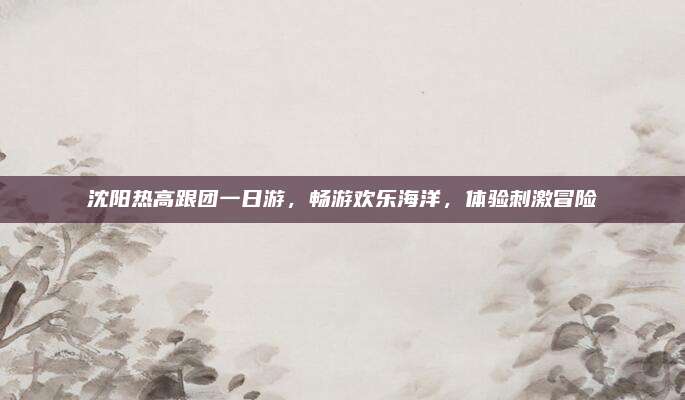 沈阳热高跟团一日游,畅游欢乐海洋,体验刺激冒险