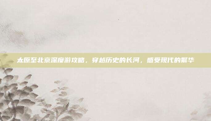 太原至北京深度游攻略，穿越历史的长河，感受现代的繁华