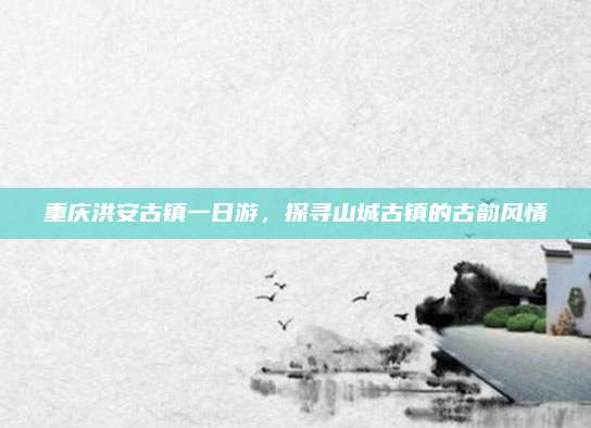 重庆洪安古镇一日游,探寻山城古镇的古韵风情