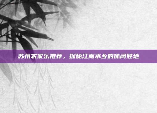 苏州农家乐推荐，探秘江南水乡的休闲胜地