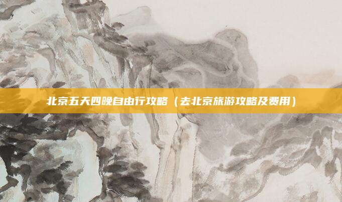 北京五天四晚自由行攻略（去北京旅游攻略及费用）