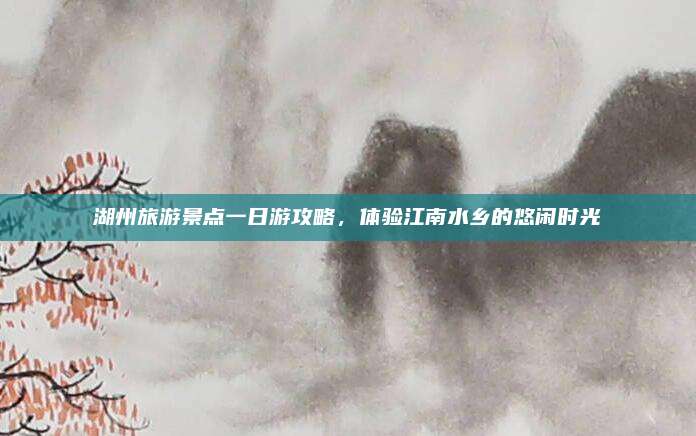 湖州旅游景点一日游攻略,体验江南水乡的悠闲时光