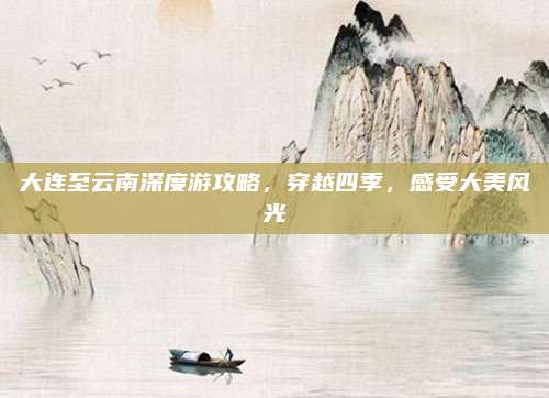 大连至云南深度游攻略,穿越四季,感受大美风光