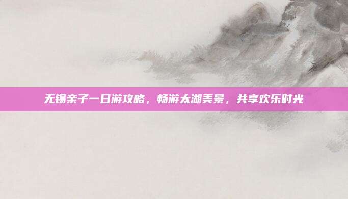 无锡亲子一日游攻略,畅游太湖美景,共享欢乐时光