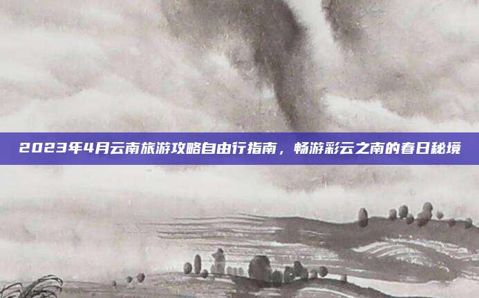 2023年4月云南旅游攻略自由行指南,畅游彩云之南的春日秘境