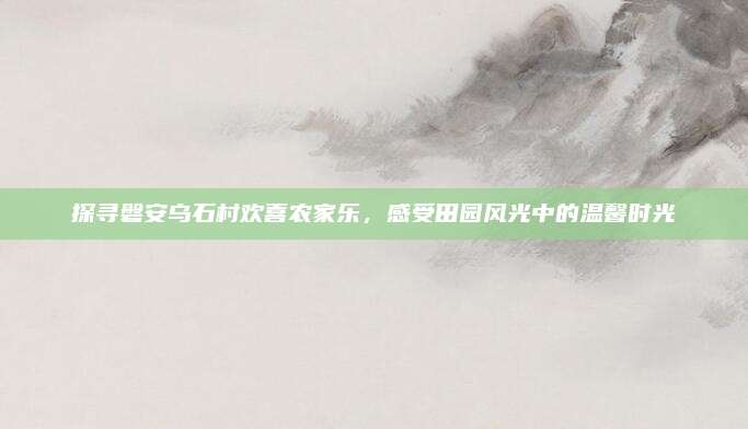 探寻磐安乌石村欢喜农家乐,感受田园风光中的温馨时光