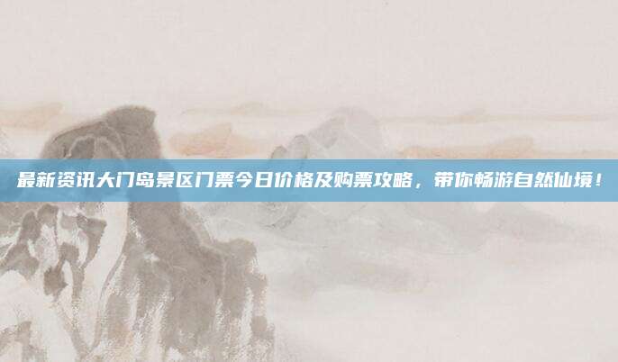 最新资讯大门岛景区门票今日价格及购票攻略,带你畅游自然仙境!