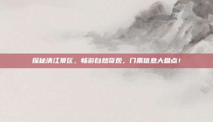 探秘清江景区，畅游自然奇观，门票信息大盘点！