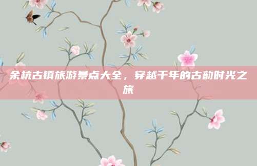 余杭古镇旅游景点大全,穿越千年的古韵时光之旅