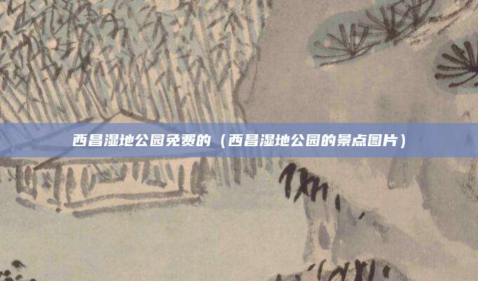 西昌湿地公园免费的(西昌湿地公园的景点图片)