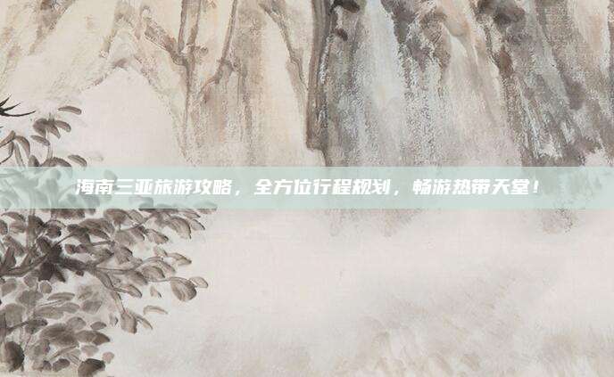 海南三亚旅游攻略,全方位行程规划,畅游热带天堂!