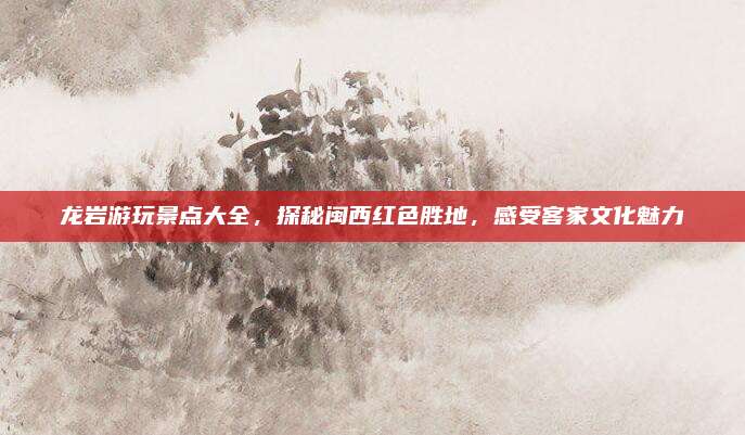 龙岩游玩景点大全,探秘闽西红色胜地,感受客家文化魅力