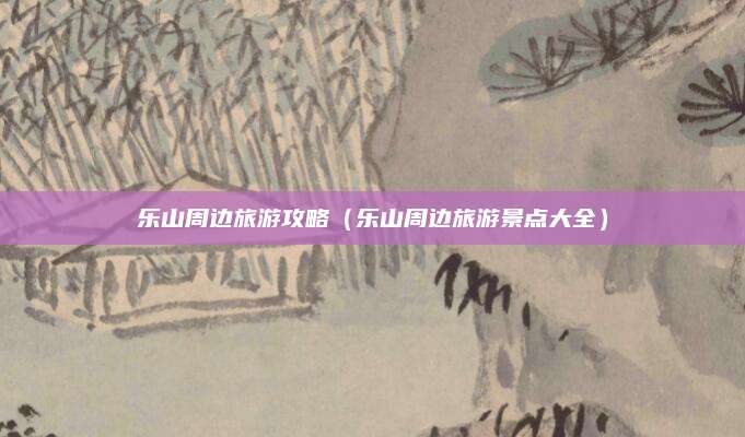 乐山周边旅游攻略(乐山周边旅游景点大全)