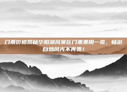 门票价格揭秘华阳湖风景区门票费用一览,畅游自然风光不再贵!