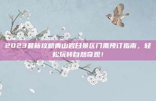 2023最新攻略青山岩臼景区门票预订指南，轻松玩转自然奇观！