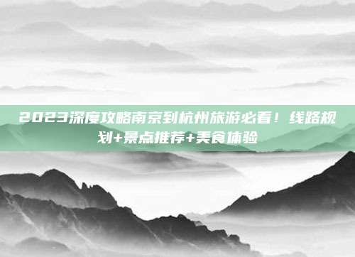 2023深度攻略南京到杭州旅游必看!线路规划+景点推荐+美食体验