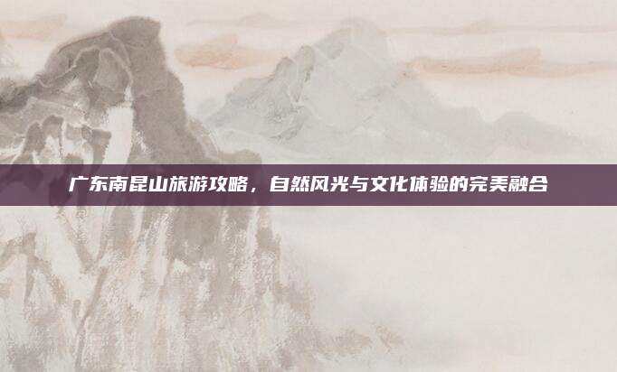 广东南昆山旅游攻略，自然风光与文化体验的完美融合