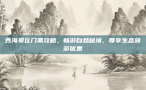 西海景区门票攻略,畅游自然秘境,尊享生态旅游优惠