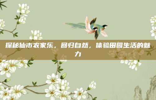 探秘仙市农家乐,回归自然,体验田园生活的魅力