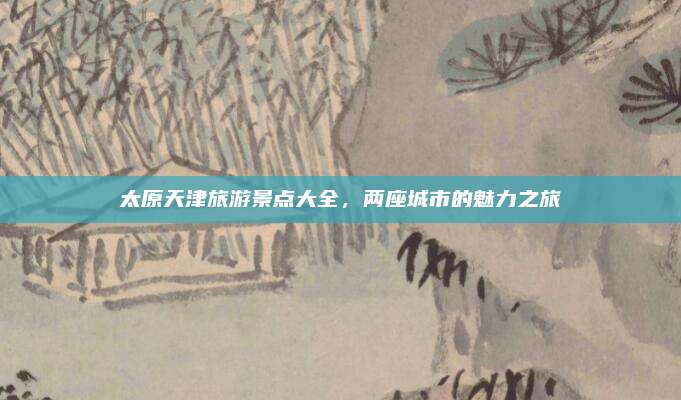 太原天津旅游景点大全,两座城市的魅力之旅