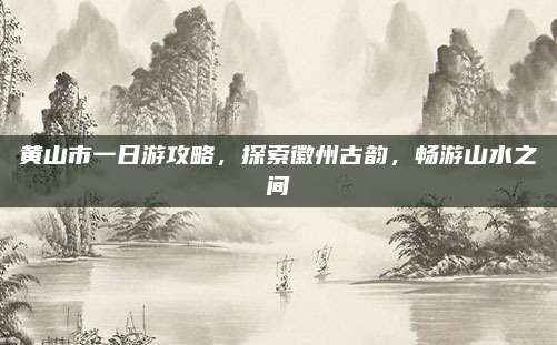 黄山市一日游攻略,探索徽州古韵,畅游山水之间